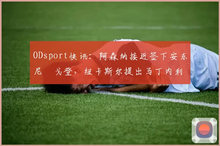 ODsport快讯:阿森纳接近签下安东尼・戈登,纽卡斯尔提出马丁内利交换条件_交易_球员_谈判