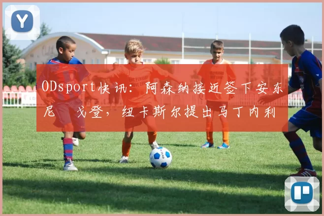 ODsport快讯:阿森纳接近签下安东尼・戈登,纽卡斯尔提出马丁内利交换条件_交易_球员_谈判