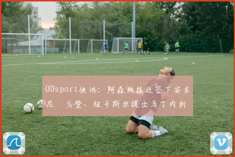 ODsport快讯：阿森纳接近签下安东尼・戈登，纽卡斯尔提出马丁内利交换条件_交易_球员_谈判