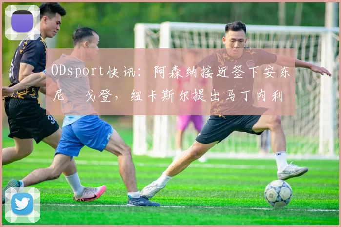 ODsport快讯：阿森纳接近签下安东尼・戈登，纽卡斯尔提出马丁内利交换条件_交易_球员_谈判