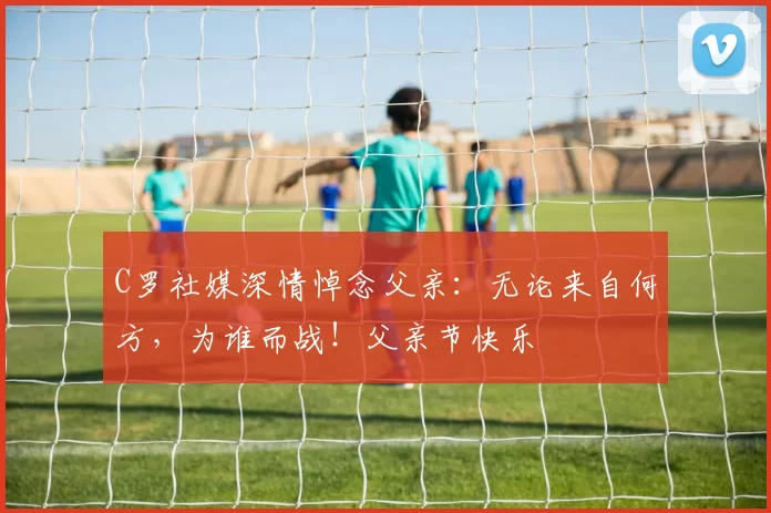 C罗社媒深情悼念父亲：无论来自何方，为谁而战！父亲节快乐️