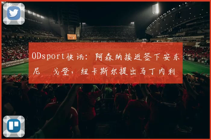 ODsport快讯：阿森纳接近签下安东尼・戈登，纽卡斯尔提出马丁内利交换条件_交易_球员_谈判
