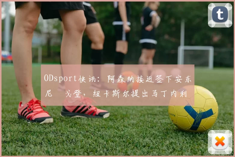 ODsport快讯：阿森纳接近签下安东尼・戈登，纽卡斯尔提出马丁内利交换条件_交易_球员_谈判