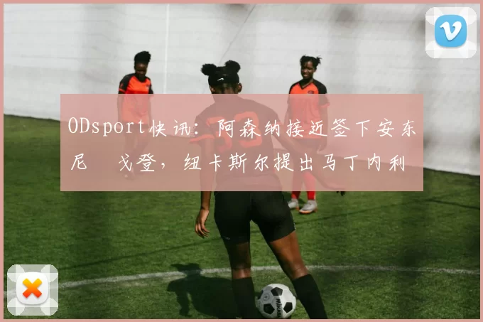 ODsport快讯:阿森纳接近签下安东尼・戈登,纽卡斯尔提出马丁内利交换条件_交易_球员_谈判