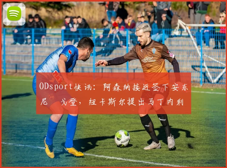 ODsport快讯:阿森纳接近签下安东尼・戈登,纽卡斯尔提出马丁内利交换条件_交易_球员_谈判