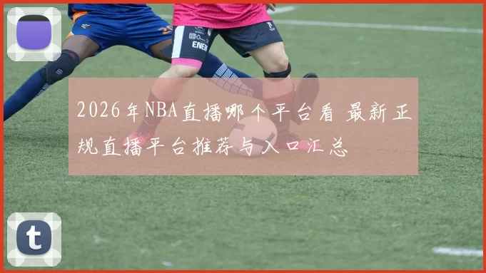 2026年NBA直播哪个平台看 最新正规直播平台推荐与入口汇总