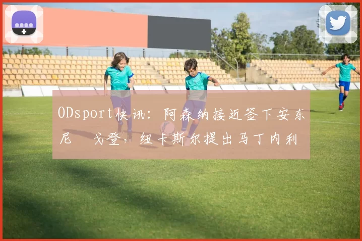 ODsport快讯:阿森纳接近签下安东尼・戈登,纽卡斯尔提出马丁内利交换条件_交易_球员_谈判