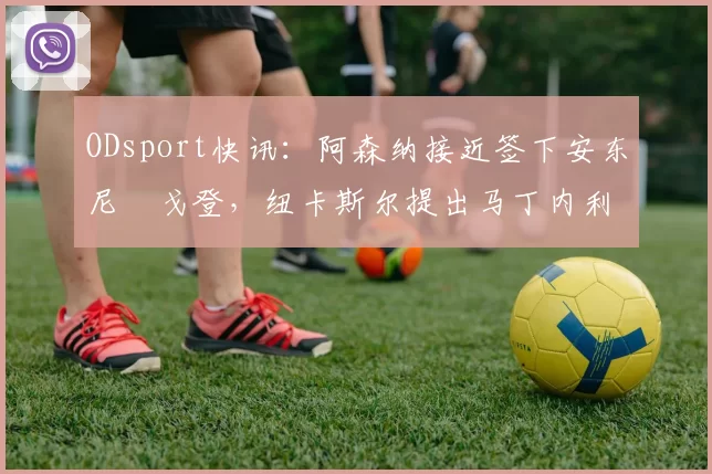 ODsport快讯:阿森纳接近签下安东尼・戈登,纽卡斯尔提出马丁内利交换条件_交易_球员_谈判