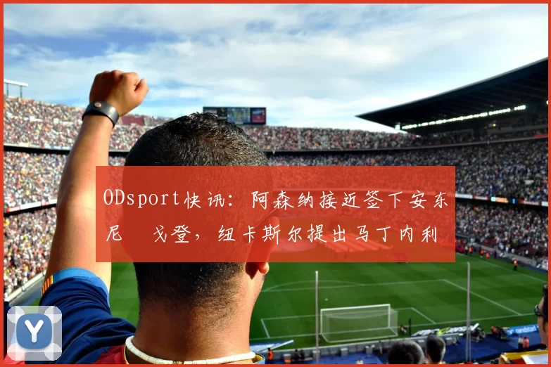 ODsport快讯:阿森纳接近签下安东尼・戈登,纽卡斯尔提出马丁内利交换条件_交易_球员_谈判