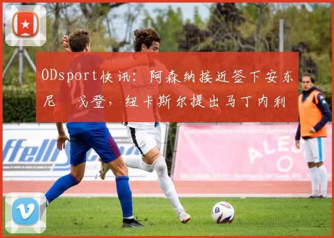 ODsport快讯：阿森纳接近签下安东尼・戈登，纽卡斯尔提出马丁内利交换条件_交易_球员_谈判