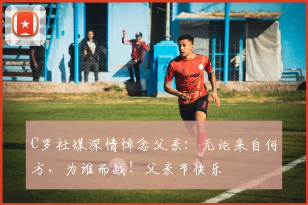 C罗社媒深情悼念父亲：无论来自何方，为谁而战！父亲节快乐️