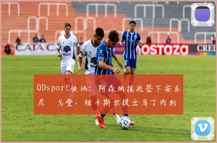 ODsport快讯：阿森纳接近签下安东尼・戈登，纽卡斯尔提出马丁内利交换条件_交易_球员_谈判