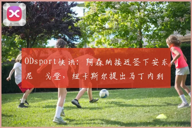 ODsport快讯:阿森纳接近签下安东尼・戈登,纽卡斯尔提出马丁内利交换条件_交易_球员_谈判