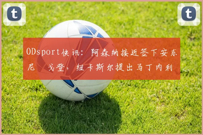 ODsport快讯：阿森纳接近签下安东尼・戈登，纽卡斯尔提出马丁内利交换条件_交易_球员_谈判
