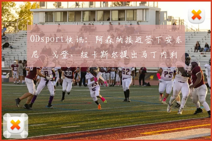 ODsport快讯：阿森纳接近签下安东尼・戈登，纽卡斯尔提出马丁内利交换条件_交易_球员_谈判