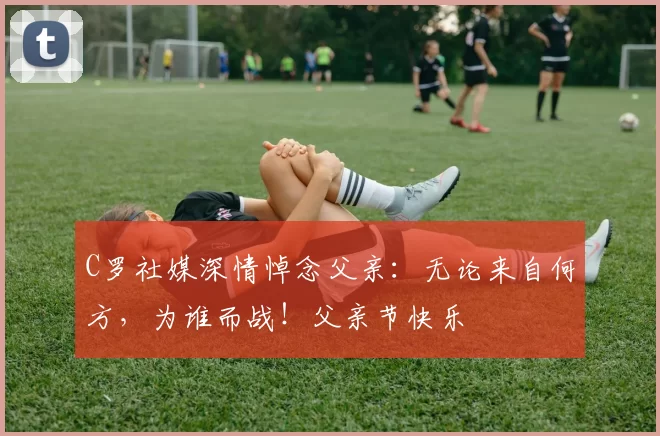 C罗社媒深情悼念父亲：无论来自何方，为谁而战！父亲节快乐️