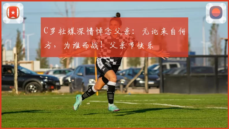 C罗社媒深情悼念父亲:无论来自何方,为谁而战!父亲节快乐️