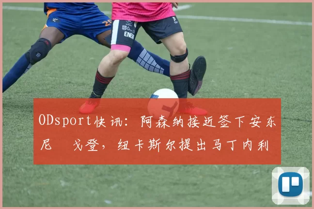 ODsport快讯:阿森纳接近签下安东尼・戈登,纽卡斯尔提出马丁内利交换条件_交易_球员_谈判