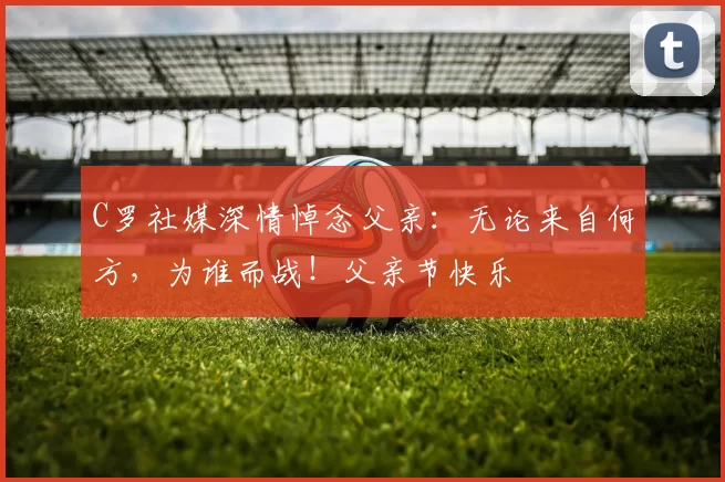 C罗社媒深情悼念父亲：无论来自何方，为谁而战！父亲节快乐️