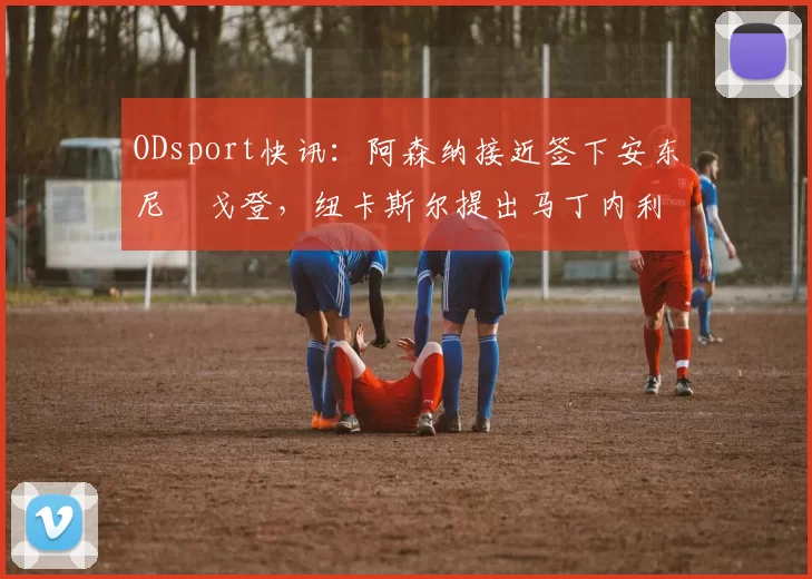 ODsport快讯:阿森纳接近签下安东尼・戈登,纽卡斯尔提出马丁内利交换条件_交易_球员_谈判