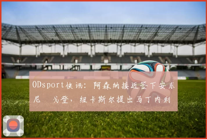 ODsport快讯:阿森纳接近签下安东尼・戈登,纽卡斯尔提出马丁内利交换条件_交易_球员_谈判