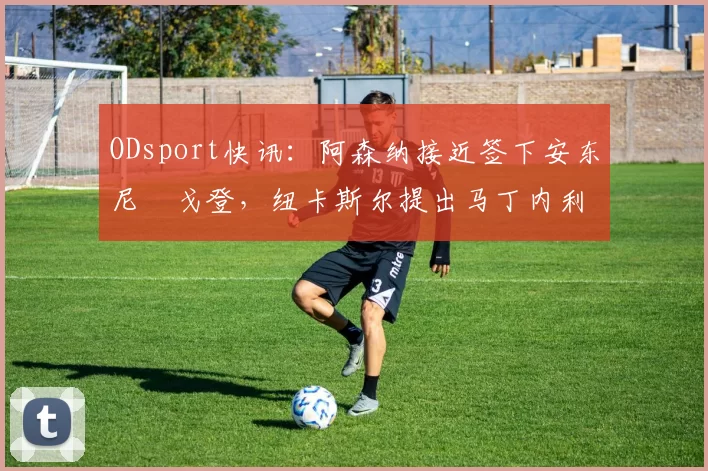 ODsport快讯:阿森纳接近签下安东尼・戈登,纽卡斯尔提出马丁内利交换条件_交易_球员_谈判