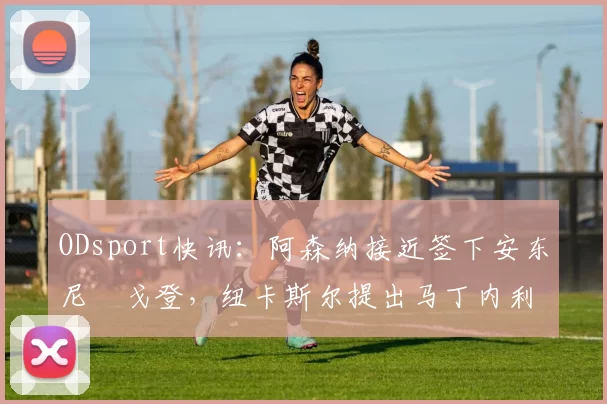 ODsport快讯：阿森纳接近签下安东尼・戈登，纽卡斯尔提出马丁内利交换条件_交易_球员_谈判