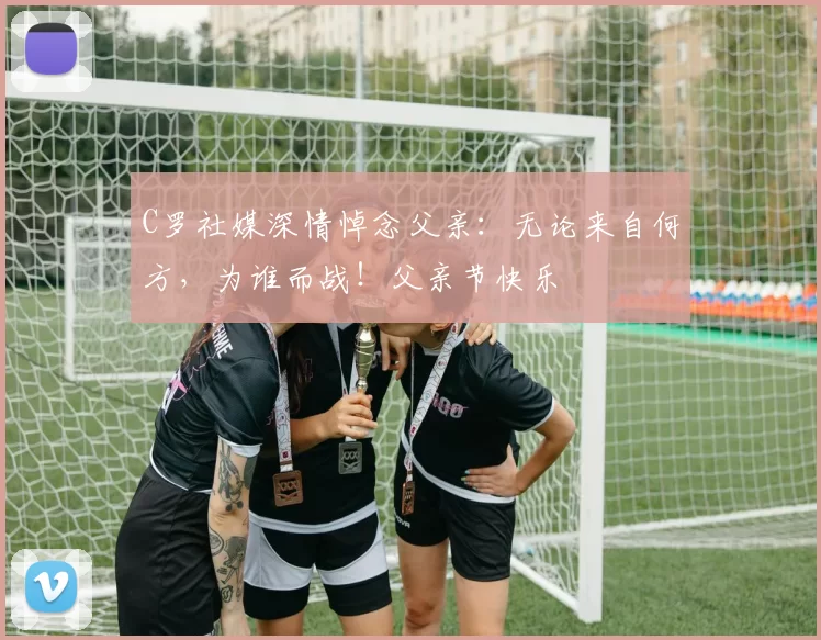 C罗社媒深情悼念父亲:无论来自何方,为谁而战!父亲节快乐️