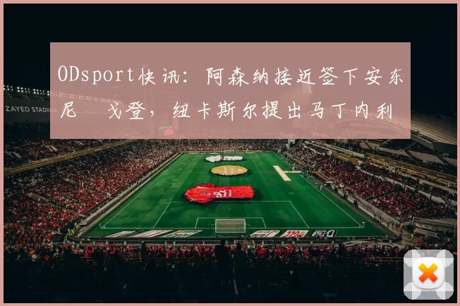 ODsport快讯：阿森纳接近签下安东尼・戈登，纽卡斯尔提出马丁内利交换条件_交易_球员_谈判
