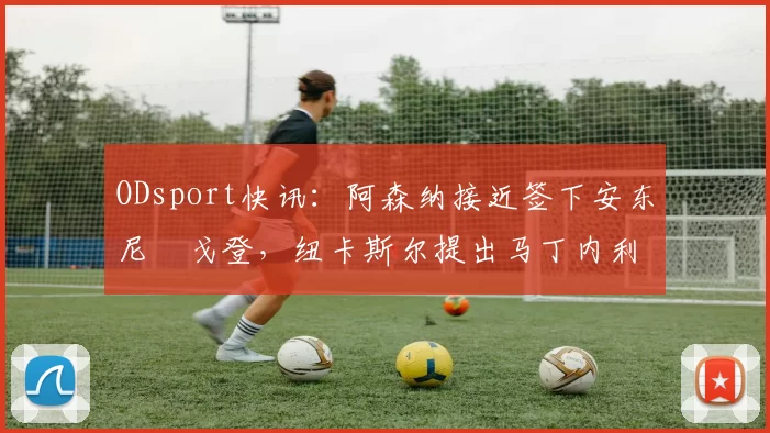 ODsport快讯：阿森纳接近签下安东尼・戈登，纽卡斯尔提出马丁内利交换条件_交易_球员_谈判