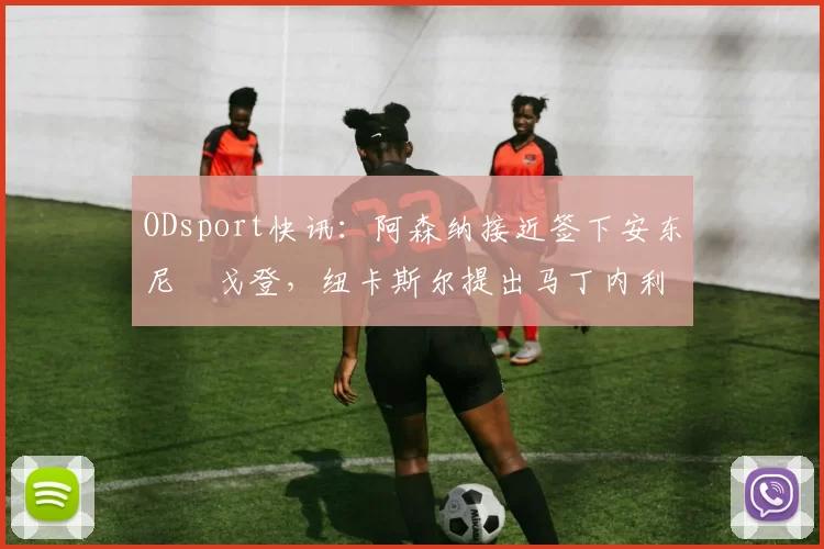 ODsport快讯：阿森纳接近签下安东尼・戈登，纽卡斯尔提出马丁内利交换条件_交易_球员_谈判