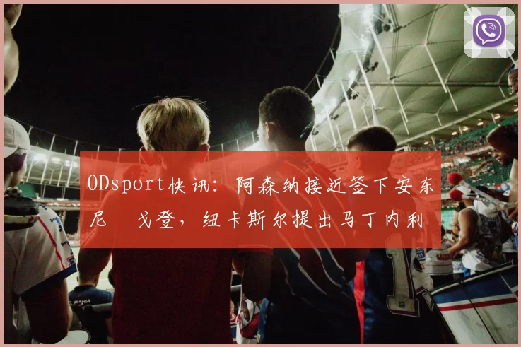 ODsport快讯：阿森纳接近签下安东尼・戈登，纽卡斯尔提出马丁内利交换条件_交易_球员_谈判