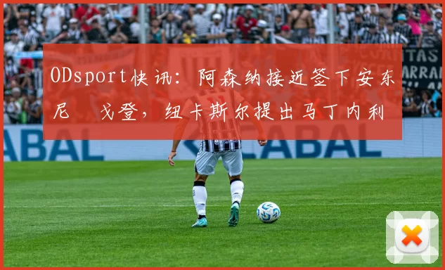 ODsport快讯:阿森纳接近签下安东尼・戈登,纽卡斯尔提出马丁内利交换条件_交易_球员_谈判