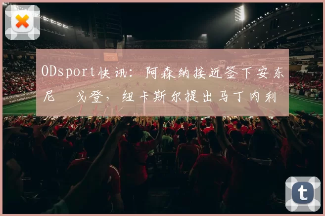 ODsport快讯：阿森纳接近签下安东尼・戈登，纽卡斯尔提出马丁内利交换条件_交易_球员_谈判
