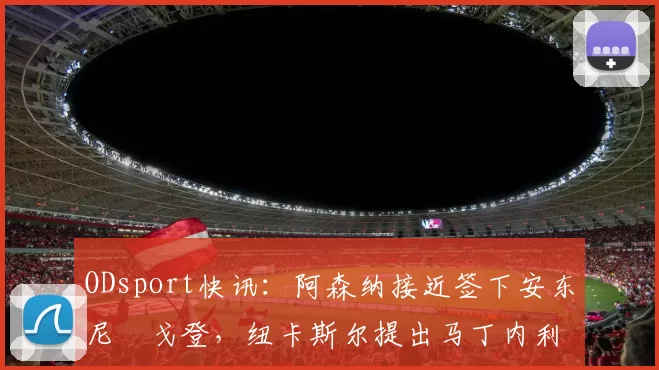 ODsport快讯：阿森纳接近签下安东尼・戈登，纽卡斯尔提出马丁内利交换条件_交易_球员_谈判