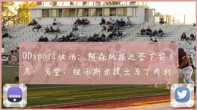 ODsport快讯:阿森纳接近签下安东尼・戈登,纽卡斯尔提出马丁内利交换条件_交易_球员_谈判