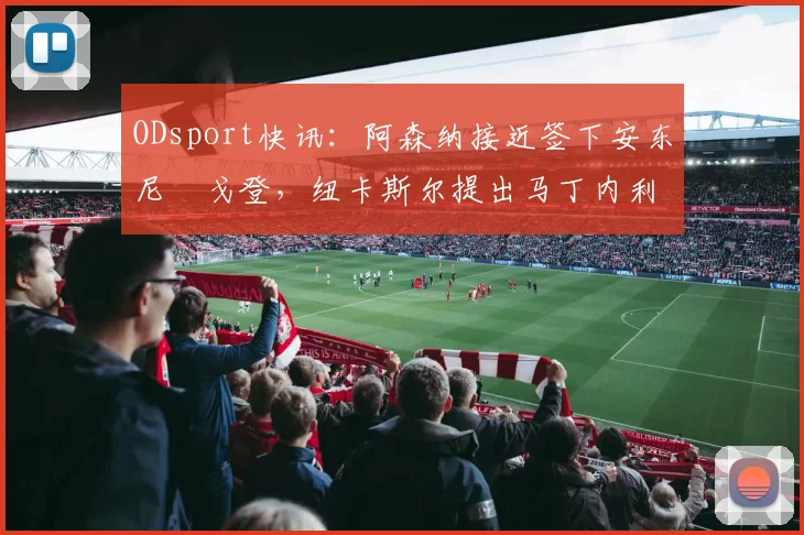ODsport快讯：阿森纳接近签下安东尼・戈登，纽卡斯尔提出马丁内利交换条件_交易_球员_谈判
