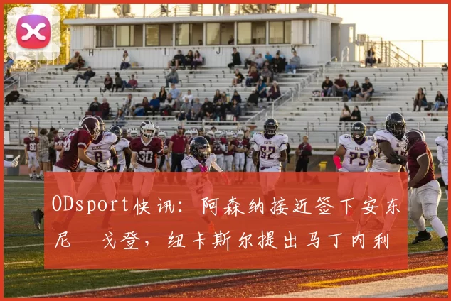 ODsport快讯:阿森纳接近签下安东尼・戈登,纽卡斯尔提出马丁内利交换条件_交易_球员_谈判