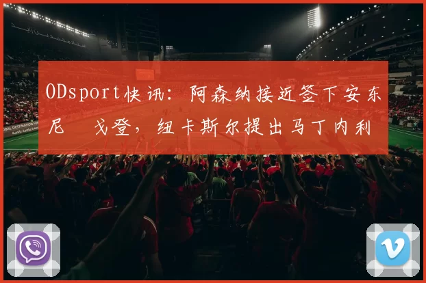 ODsport快讯：阿森纳接近签下安东尼・戈登，纽卡斯尔提出马丁内利交换条件_交易_球员_谈判