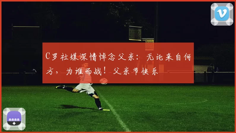 C罗社媒深情悼念父亲:无论来自何方,为谁而战!父亲节快乐️