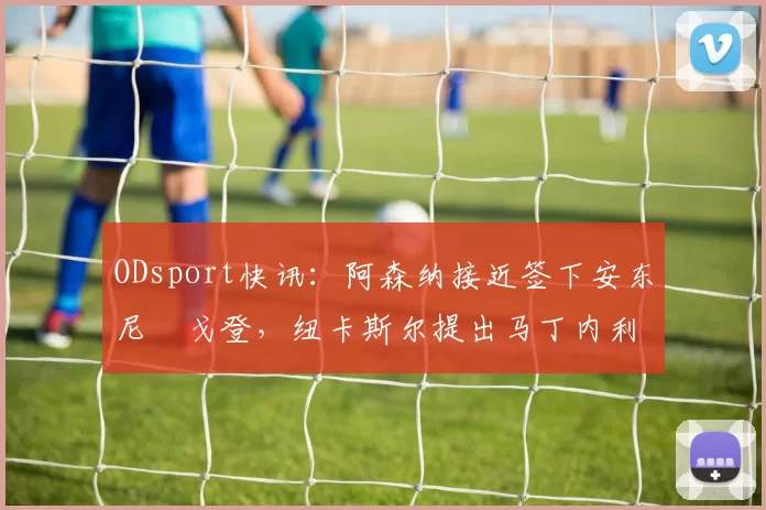 ODsport快讯：阿森纳接近签下安东尼・戈登，纽卡斯尔提出马丁内利交换条件_交易_球员_谈判