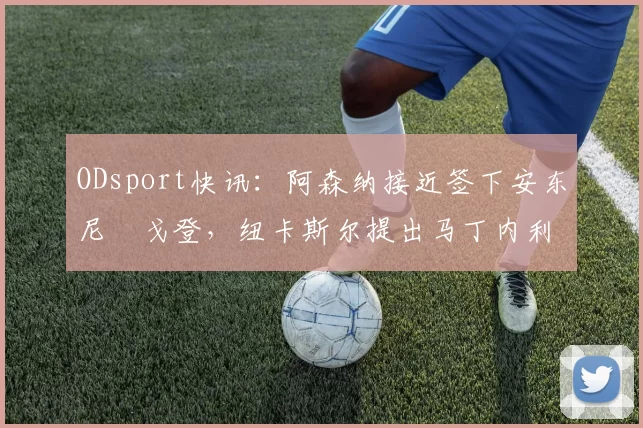 ODsport快讯:阿森纳接近签下安东尼・戈登,纽卡斯尔提出马丁内利交换条件_交易_球员_谈判