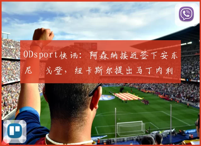ODsport快讯:阿森纳接近签下安东尼・戈登,纽卡斯尔提出马丁内利交换条件_交易_球员_谈判