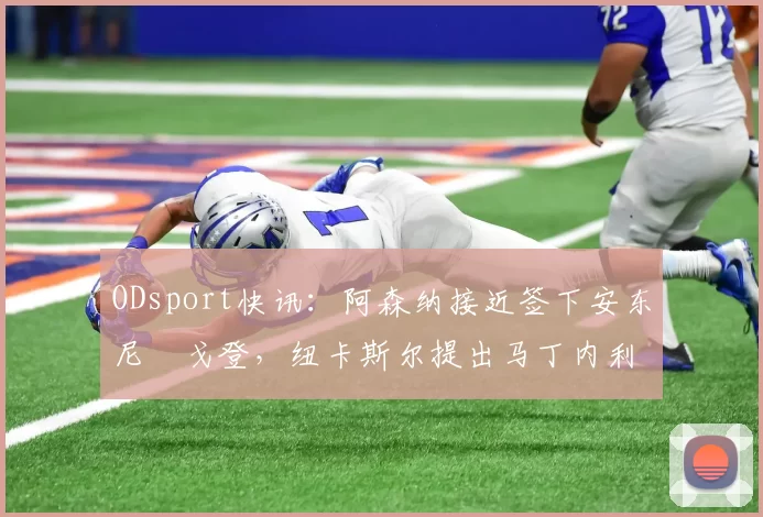 ODsport快讯:阿森纳接近签下安东尼・戈登,纽卡斯尔提出马丁内利交换条件_交易_球员_谈判