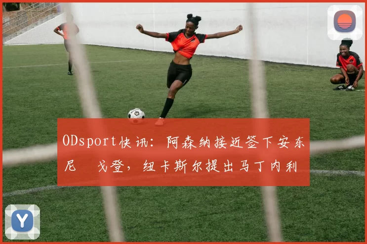 ODsport快讯：阿森纳接近签下安东尼・戈登，纽卡斯尔提出马丁内利交换条件_交易_球员_谈判