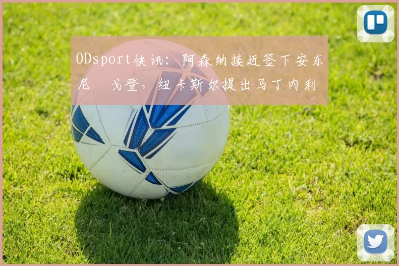 ODsport快讯:阿森纳接近签下安东尼・戈登,纽卡斯尔提出马丁内利交换条件_交易_球员_谈判