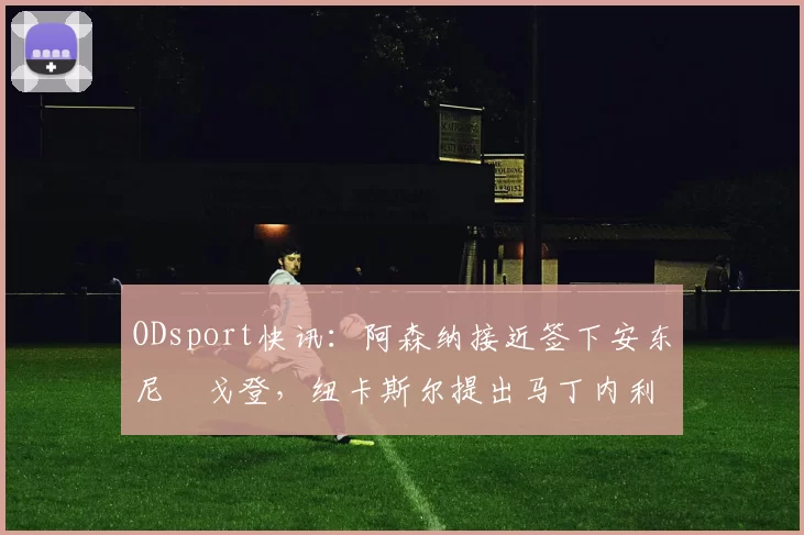 ODsport快讯：阿森纳接近签下安东尼・戈登，纽卡斯尔提出马丁内利交换条件_交易_球员_谈判