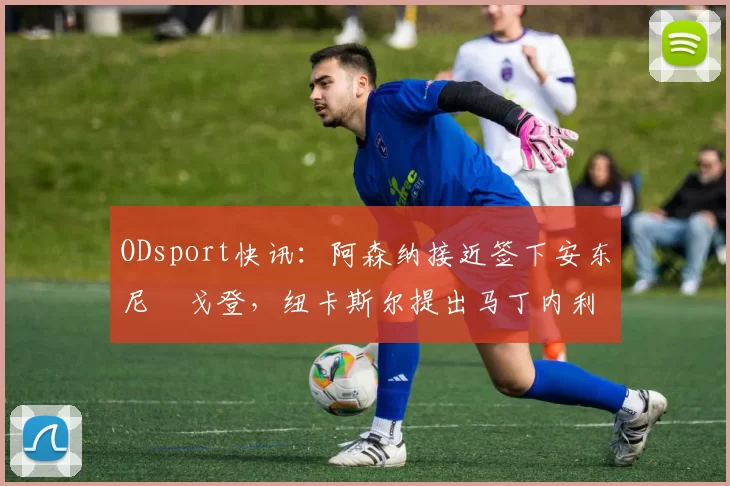 ODsport快讯：阿森纳接近签下安东尼・戈登，纽卡斯尔提出马丁内利交换条件_交易_球员_谈判