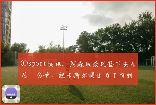 ODsport快讯:阿森纳接近签下安东尼・戈登,纽卡斯尔提出马丁内利交换条件_交易_球员_谈判