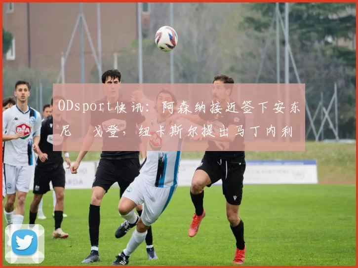 ODsport快讯：阿森纳接近签下安东尼・戈登，纽卡斯尔提出马丁内利交换条件_交易_球员_谈判